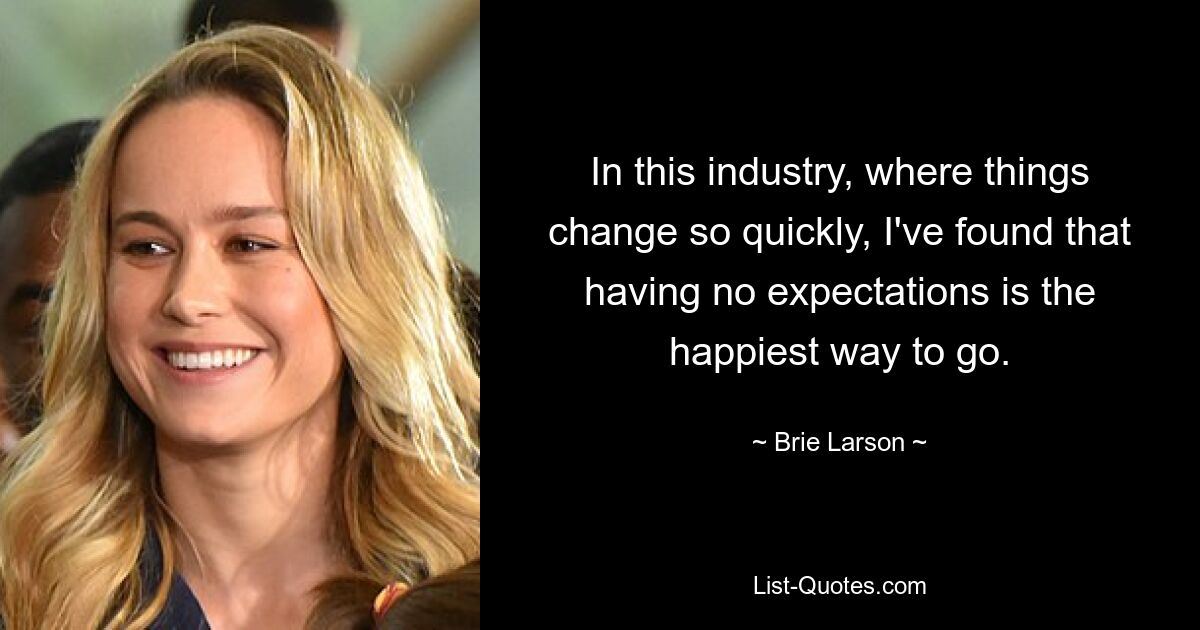 In this industry, where things change so quickly, I've found that having no expectations is the happiest way to go. — © Brie Larson