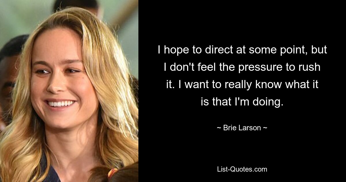 I hope to direct at some point, but I don't feel the pressure to rush it. I want to really know what it is that I'm doing. — © Brie Larson