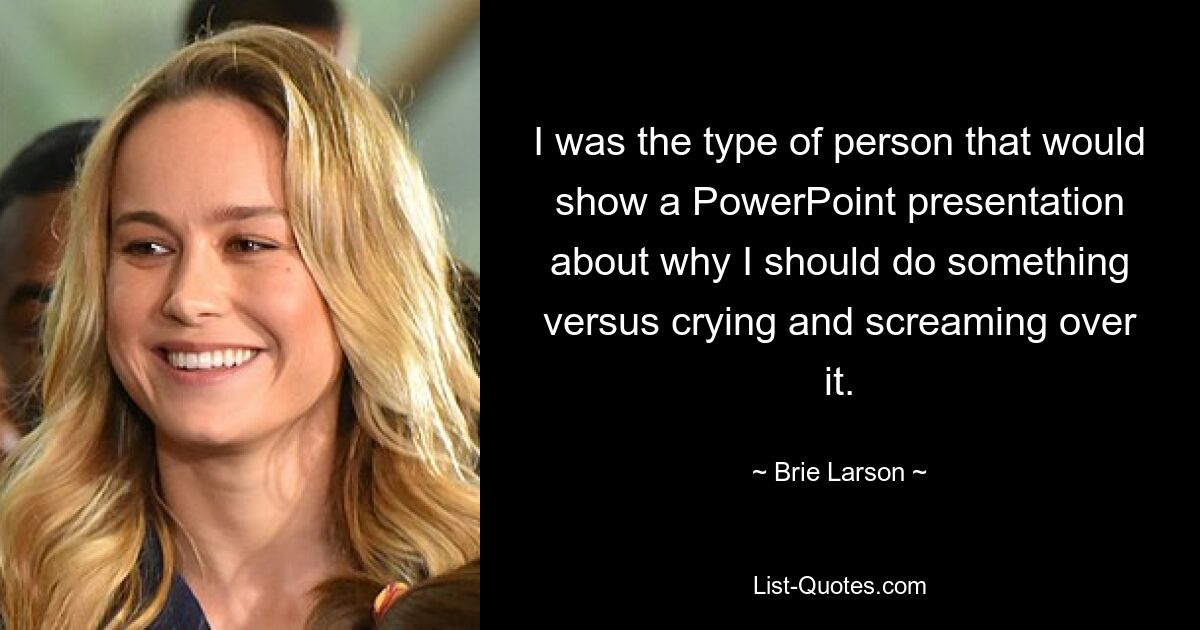 I was the type of person that would show a PowerPoint presentation about why I should do something versus crying and screaming over it. — © Brie Larson