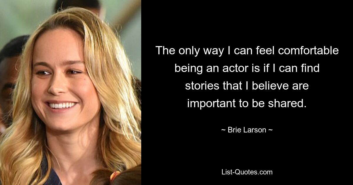 The only way I can feel comfortable being an actor is if I can find stories that I believe are important to be shared. — © Brie Larson