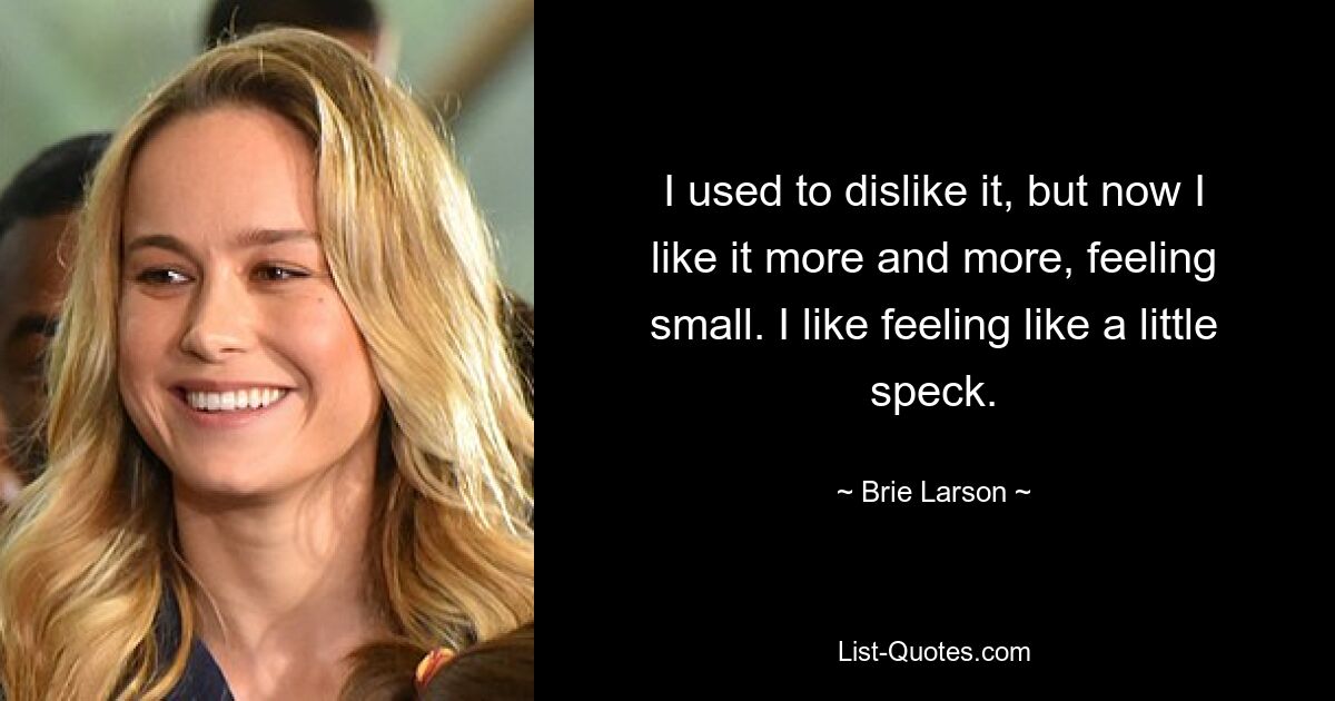 I used to dislike it, but now I like it more and more, feeling small. I like feeling like a little speck. — © Brie Larson