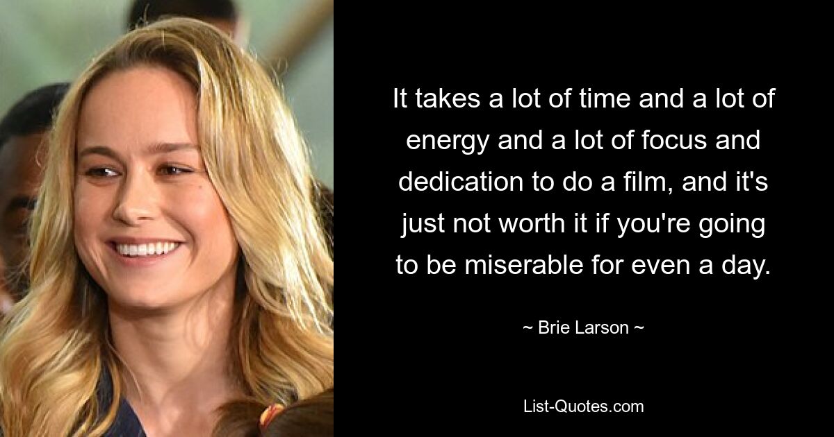 It takes a lot of time and a lot of energy and a lot of focus and dedication to do a film, and it's just not worth it if you're going to be miserable for even a day. — © Brie Larson