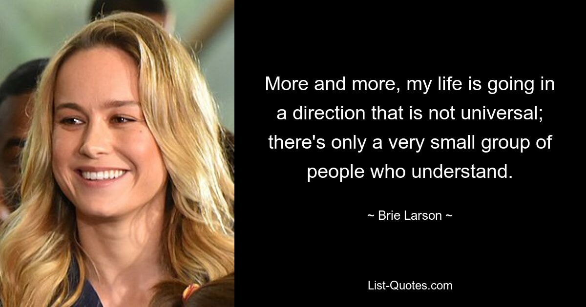 More and more, my life is going in a direction that is not universal; there's only a very small group of people who understand. — © Brie Larson