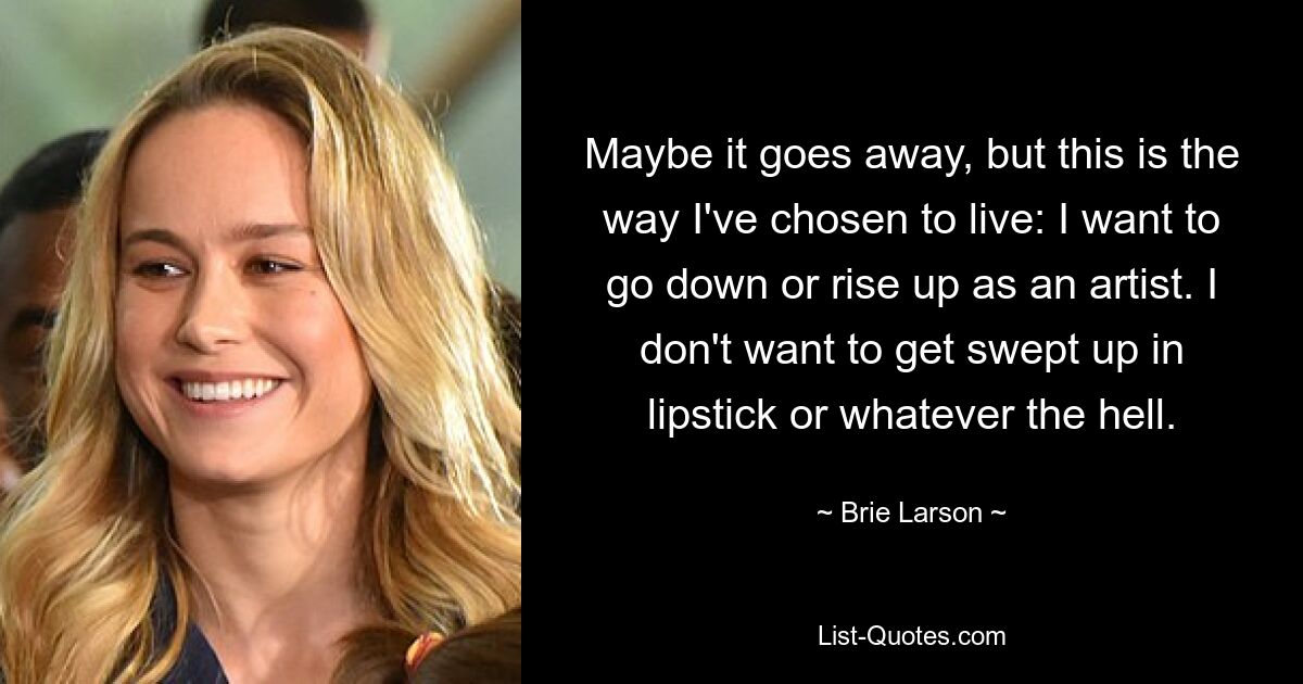 Maybe it goes away, but this is the way I've chosen to live: I want to go down or rise up as an artist. I don't want to get swept up in lipstick or whatever the hell. — © Brie Larson