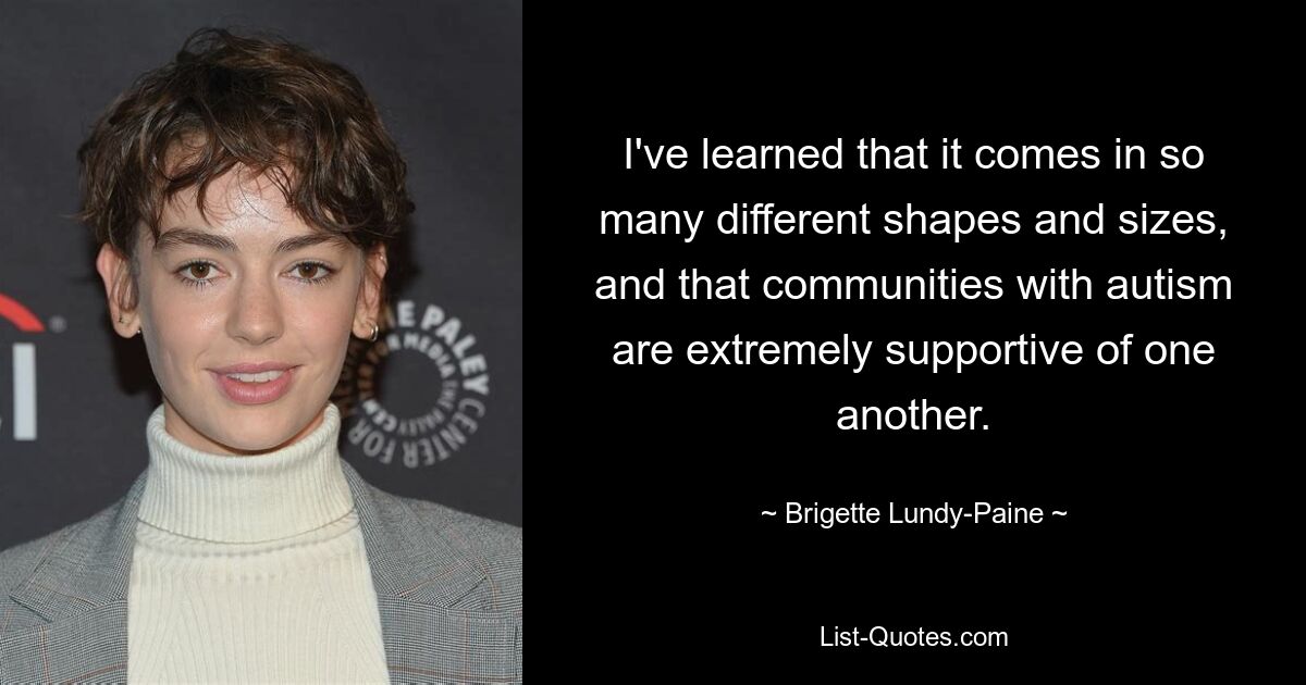 I've learned that it comes in so many different shapes and sizes, and that communities with autism are extremely supportive of one another. — © Brigette Lundy-Paine