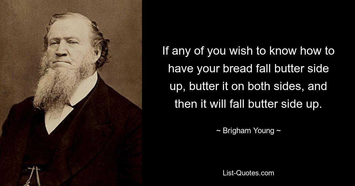 If any of you wish to know how to have your bread fall butter side up, butter it on both sides, and then it will fall butter side up. — © Brigham Young