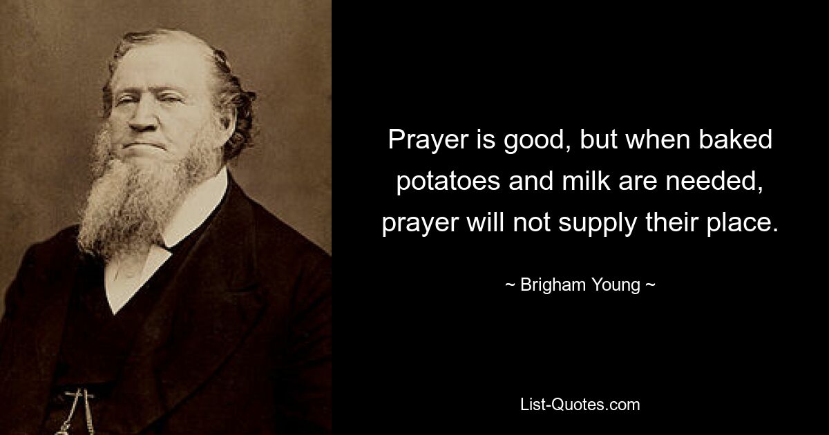 Prayer is good, but when baked potatoes and milk are needed, prayer will not supply their place. — © Brigham Young