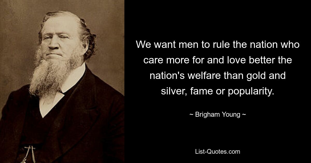 We want men to rule the nation who care more for and love better the nation's welfare than gold and silver, fame or popularity. — © Brigham Young