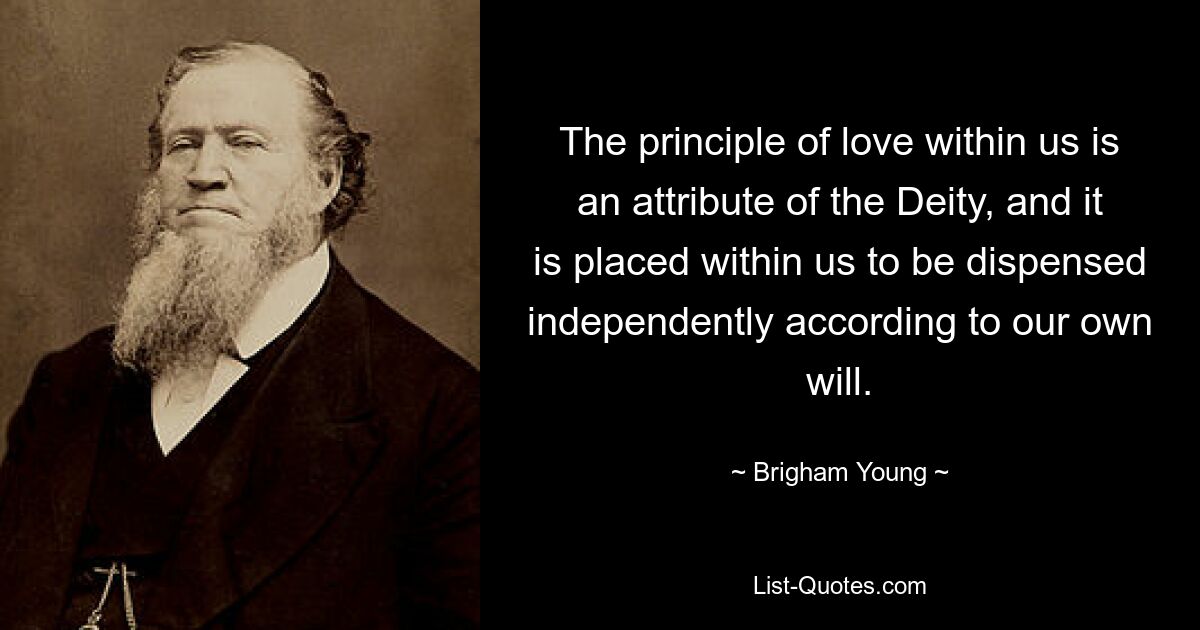 The principle of love within us is an attribute of the Deity, and it is placed within us to be dispensed independently according to our own will. — © Brigham Young