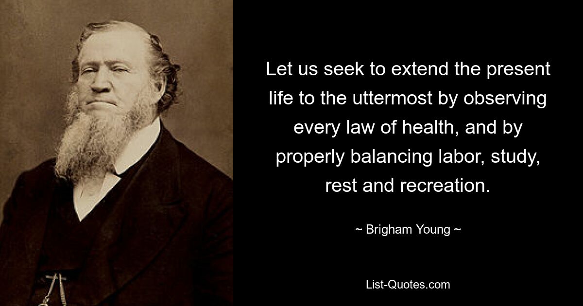 Let us seek to extend the present life to the uttermost by observing every law of health, and by properly balancing labor, study, rest and recreation. — © Brigham Young