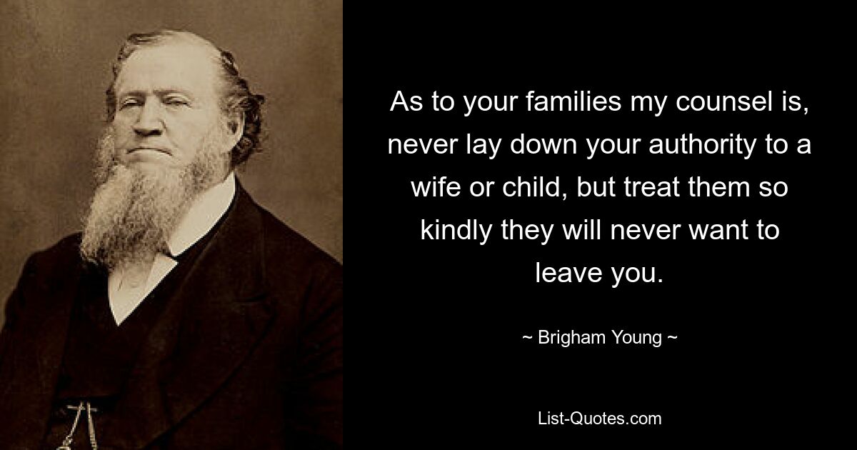 As to your families my counsel is, never lay down your authority to a wife or child, but treat them so kindly they will never want to leave you. — © Brigham Young