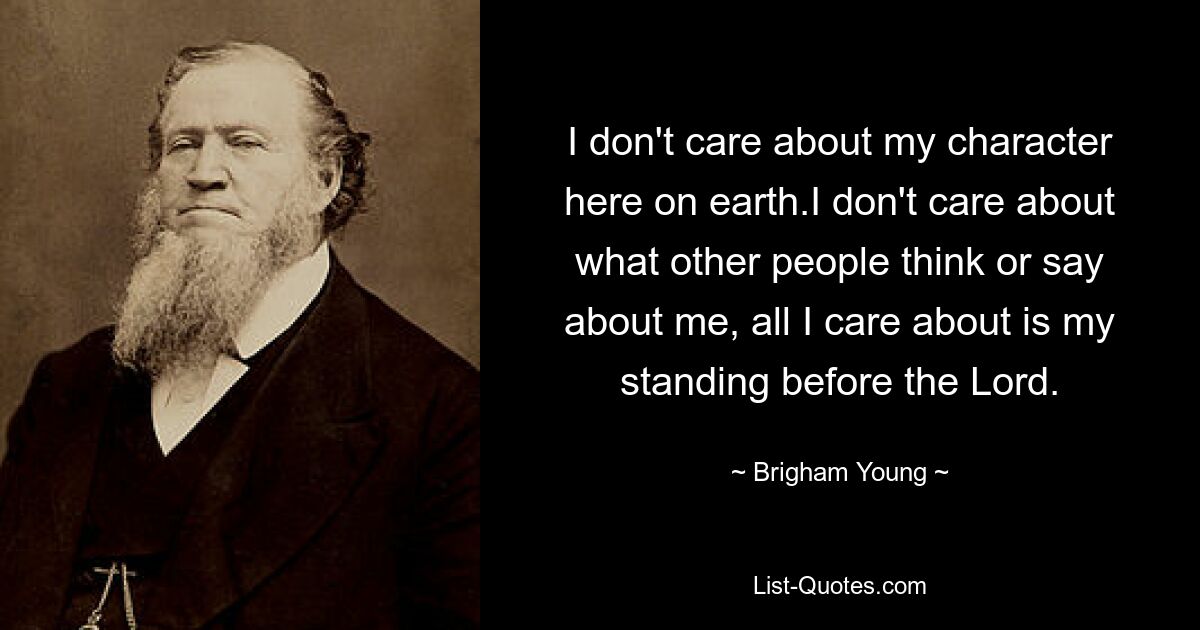 I don't care about my character here on earth.I don't care about what other people think or say about me, all I care about is my standing before the Lord. — © Brigham Young