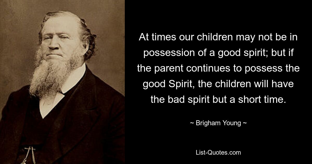 At times our children may not be in possession of a good spirit; but if the parent continues to possess the good Spirit, the children will have the bad spirit but a short time. — © Brigham Young