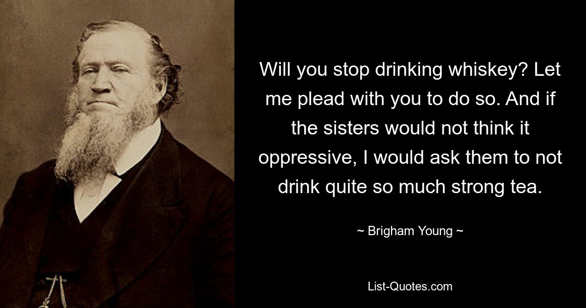 Will you stop drinking whiskey? Let me plead with you to do so. And if the sisters would not think it oppressive, I would ask them to not drink quite so much strong tea. — © Brigham Young