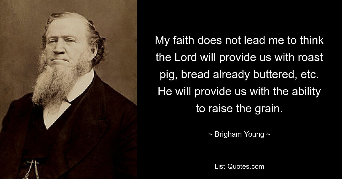 My faith does not lead me to think the Lord will provide us with roast pig, bread already buttered, etc. He will provide us with the ability to raise the grain. — © Brigham Young