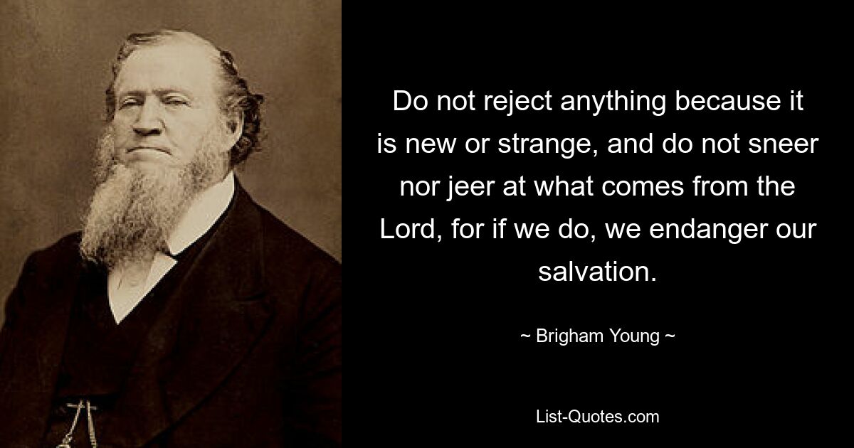 Do not reject anything because it is new or strange, and do not sneer nor jeer at what comes from the Lord, for if we do, we endanger our salvation. — © Brigham Young