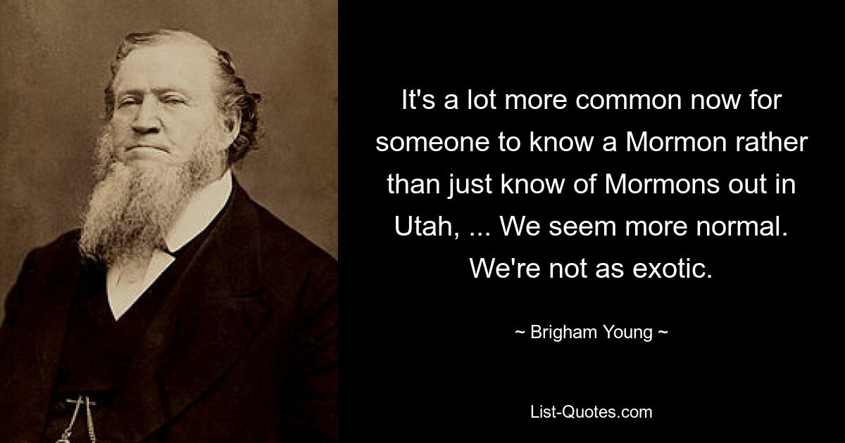 It's a lot more common now for someone to know a Mormon rather than just know of Mormons out in Utah, ... We seem more normal. We're not as exotic. — © Brigham Young