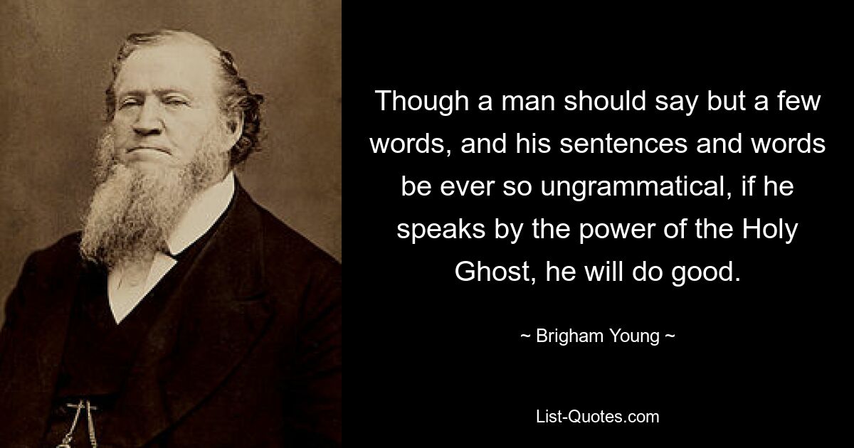 Obwohl ein Mann nur ein paar Worte sagen sollte und seine Sätze und Worte noch so ungrammatisch sein sollten, wird er Gutes tun, wenn er durch die Kraft des Heiligen Geistes spricht. — © Brigham Young