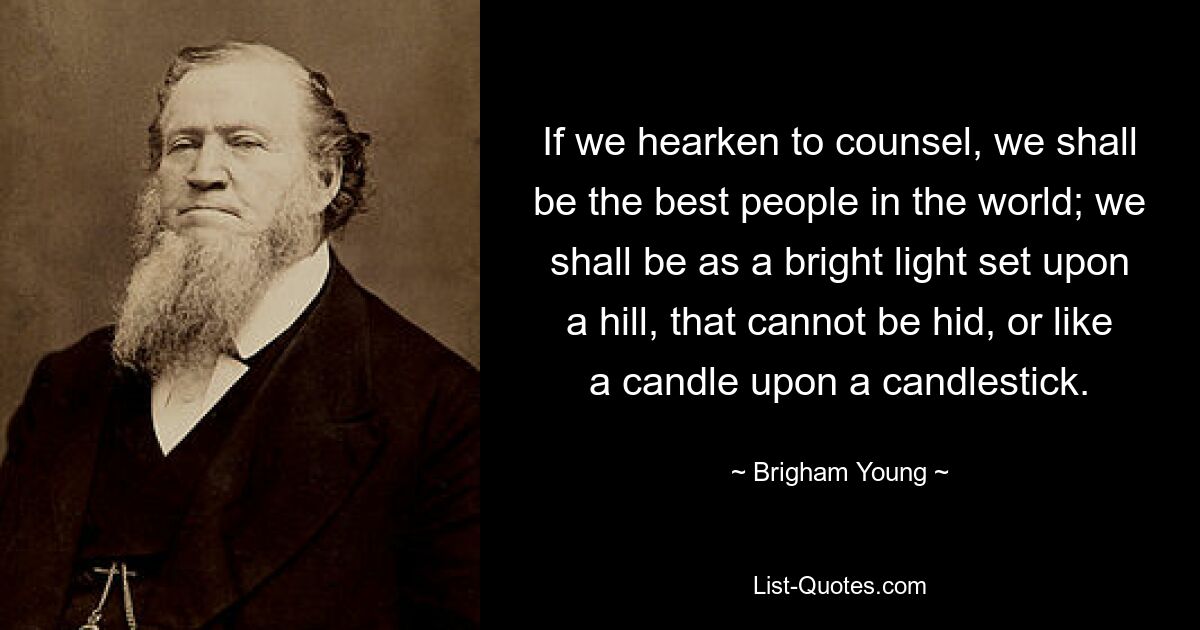 If we hearken to counsel, we shall be the best people in the world; we shall be as a bright light set upon a hill, that cannot be hid, or like a candle upon a candlestick. — © Brigham Young