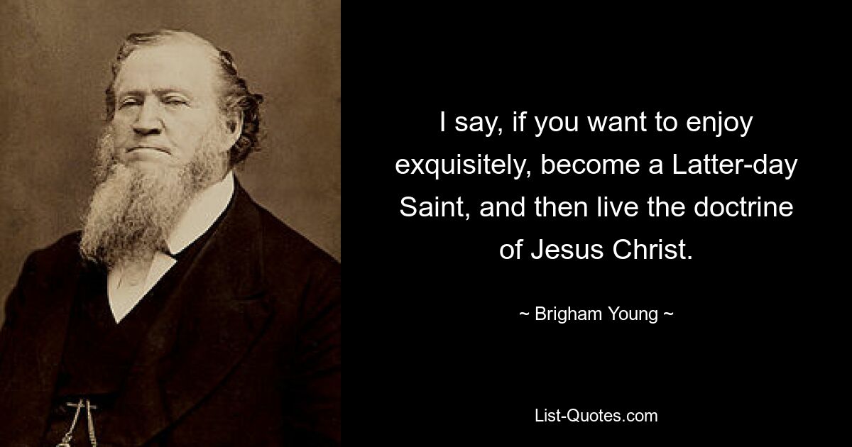 I say, if you want to enjoy exquisitely, become a Latter-day Saint, and then live the doctrine of Jesus Christ. — © Brigham Young