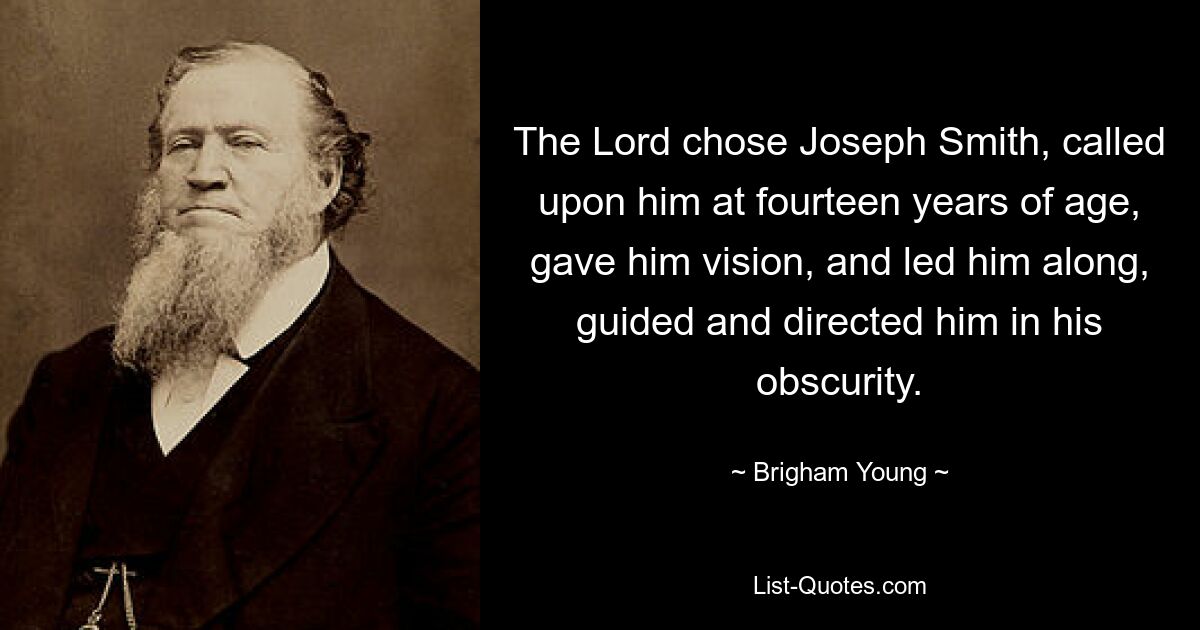 The Lord chose Joseph Smith, called upon him at fourteen years of age, gave him vision, and led him along, guided and directed him in his obscurity. — © Brigham Young