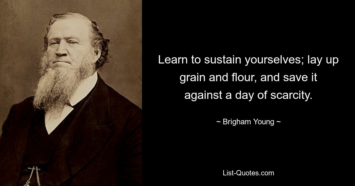 Learn to sustain yourselves; lay up grain and flour, and save it against a day of scarcity. — © Brigham Young