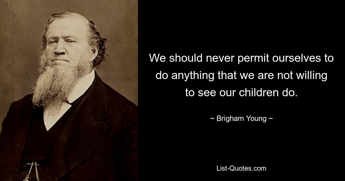 We should never permit ourselves to do anything that we are not willing to see our children do. — © Brigham Young