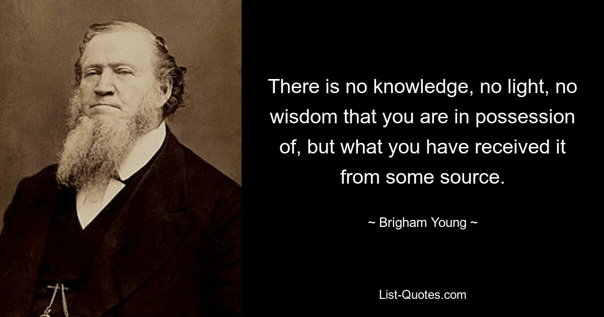 There is no knowledge, no light, no wisdom that you are in possession of, but what you have received it from some source. — © Brigham Young