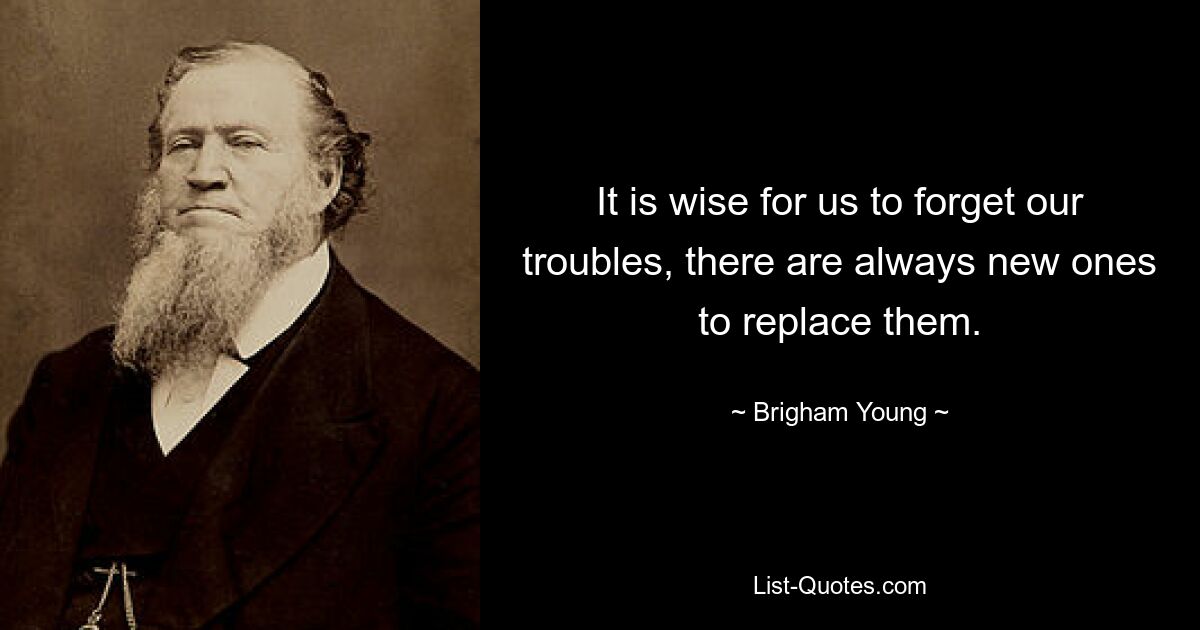 It is wise for us to forget our troubles, there are always new ones to replace them. — © Brigham Young