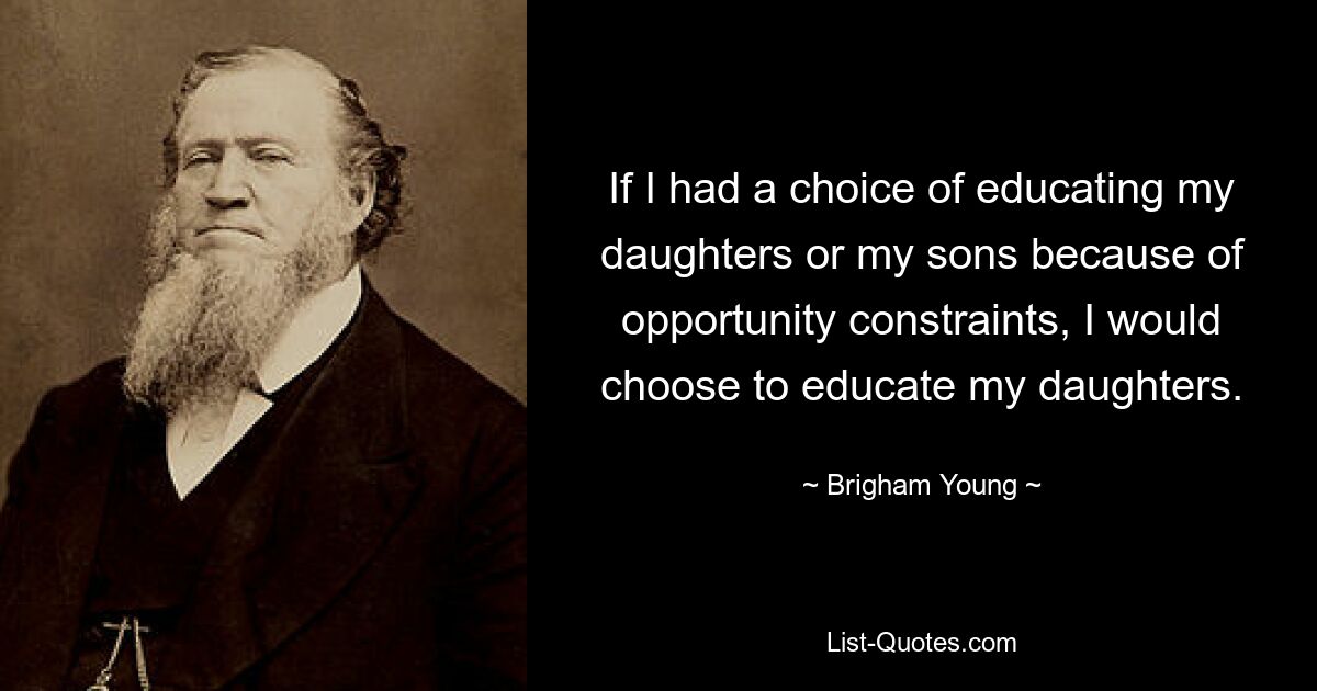 If I had a choice of educating my daughters or my sons because of opportunity constraints, I would choose to educate my daughters. — © Brigham Young