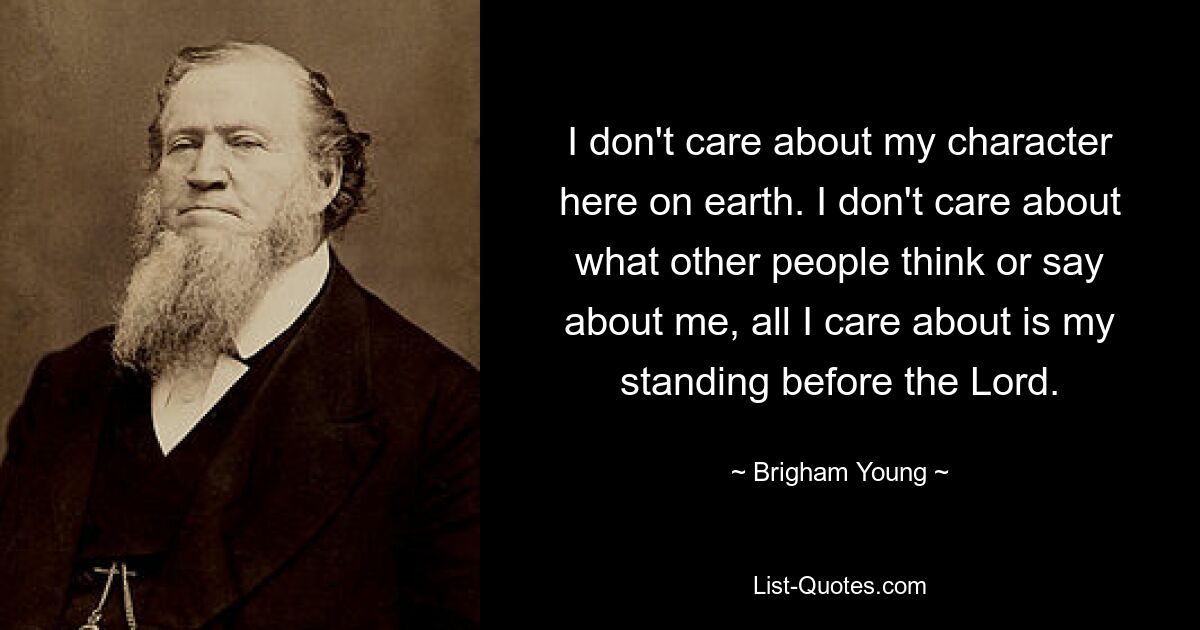 I don't care about my character here on earth. I don't care about what other people think or say about me, all I care about is my standing before the Lord. — © Brigham Young