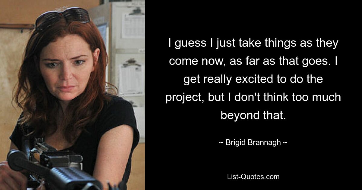 I guess I just take things as they come now, as far as that goes. I get really excited to do the project, but I don't think too much beyond that. — © Brigid Brannagh