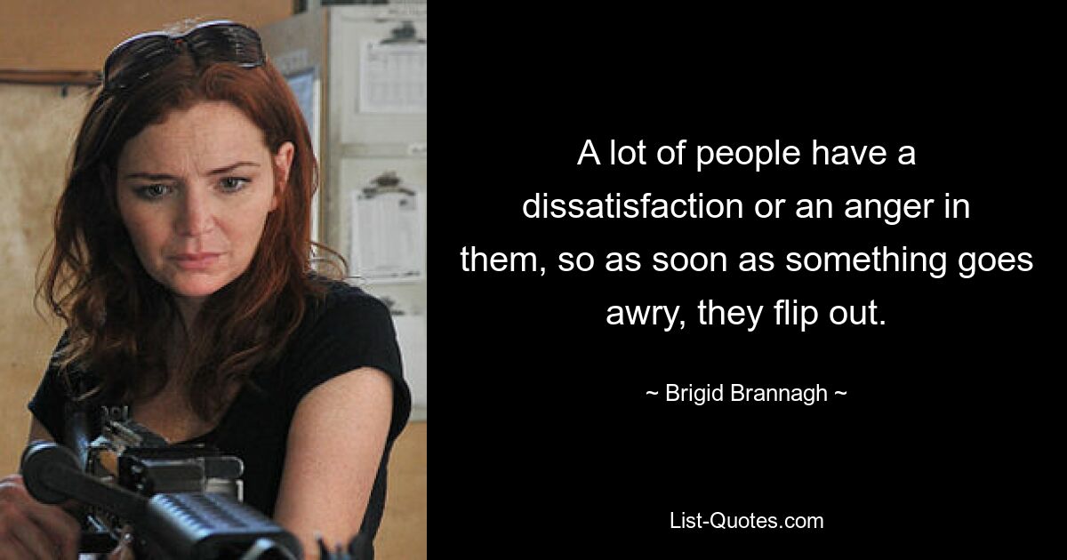 A lot of people have a dissatisfaction or an anger in them, so as soon as something goes awry, they flip out. — © Brigid Brannagh