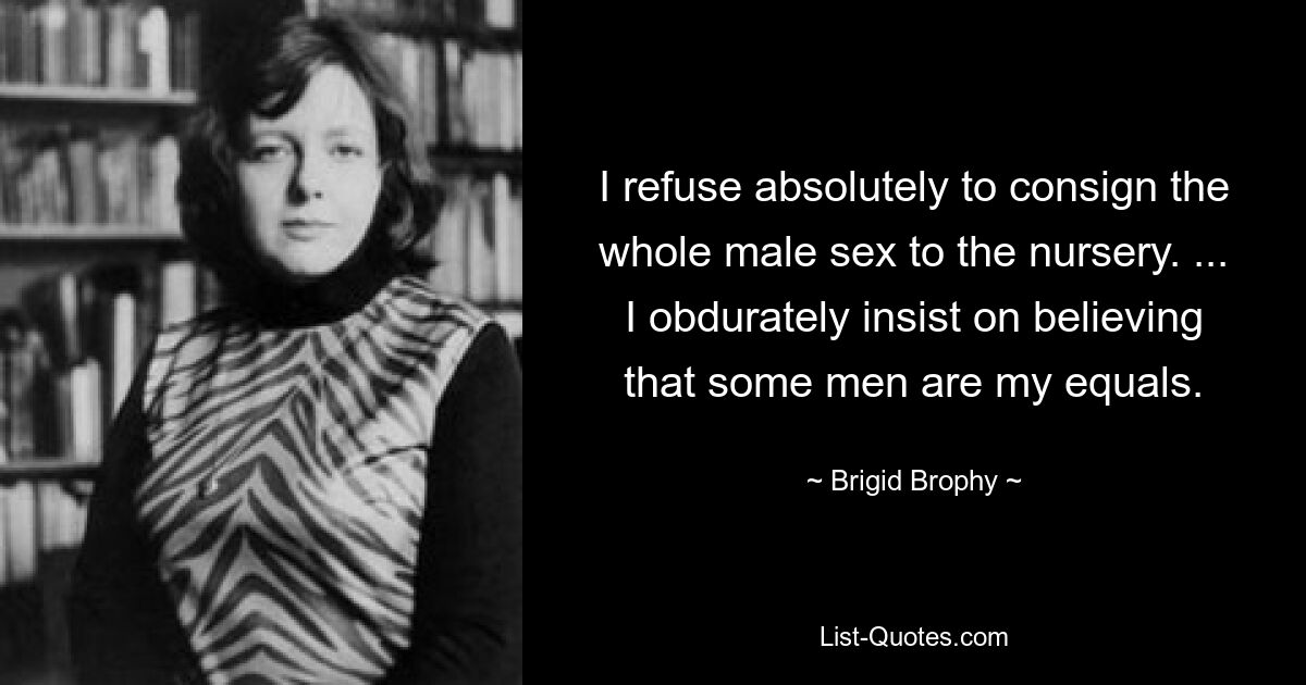 I refuse absolutely to consign the whole male sex to the nursery. ... I obdurately insist on believing that some men are my equals. — © Brigid Brophy