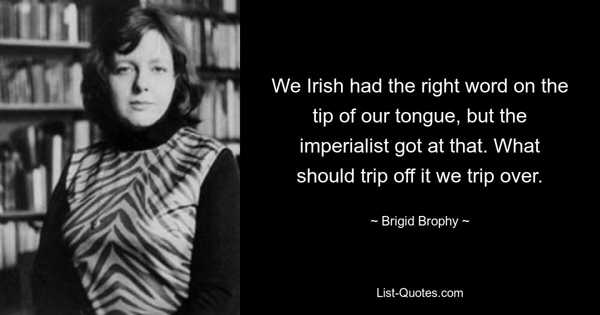 We Irish had the right word on the tip of our tongue, but the imperialist got at that. What should trip off it we trip over. — © Brigid Brophy