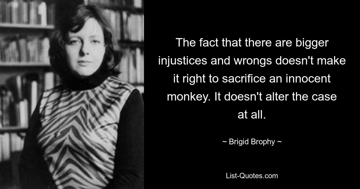 The fact that there are bigger injustices and wrongs doesn't make it right to sacrifice an innocent monkey. It doesn't alter the case at all. — © Brigid Brophy