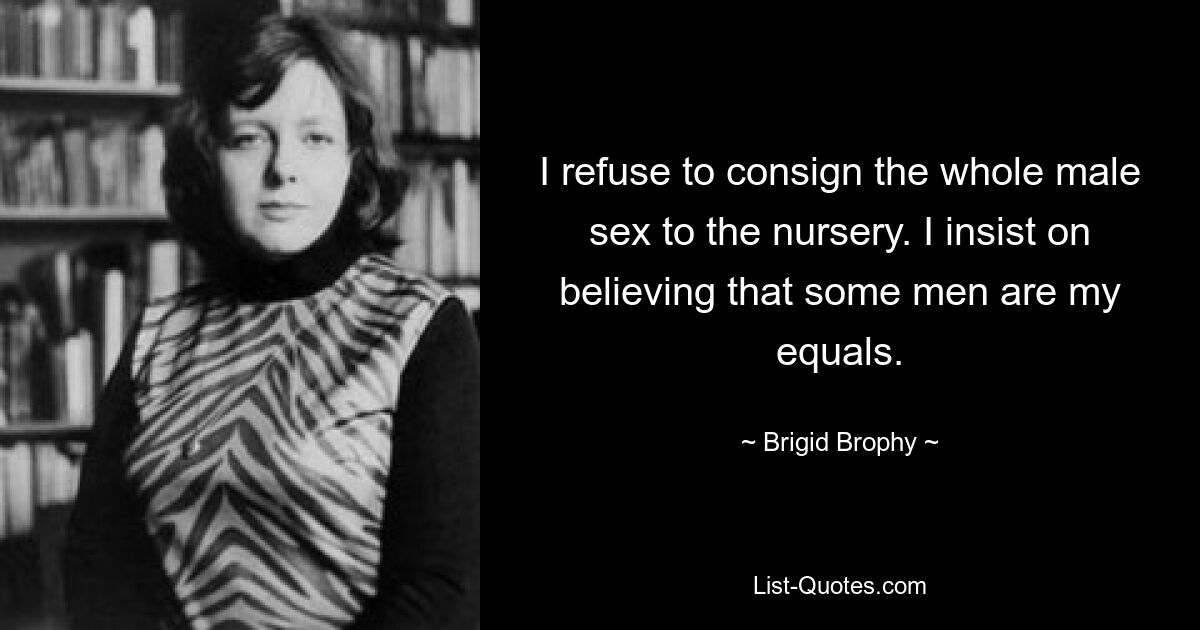 I refuse to consign the whole male sex to the nursery. I insist on believing that some men are my equals. — © Brigid Brophy