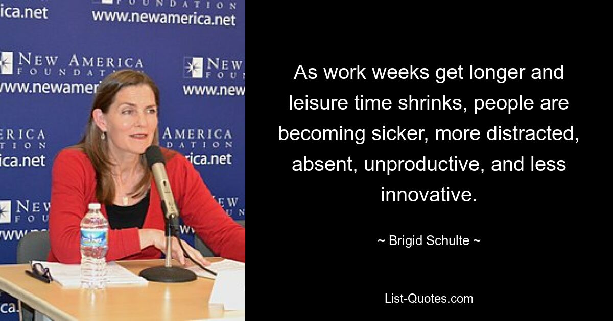 As work weeks get longer and leisure time shrinks, people are becoming sicker, more distracted, absent, unproductive, and less innovative. — © Brigid Schulte