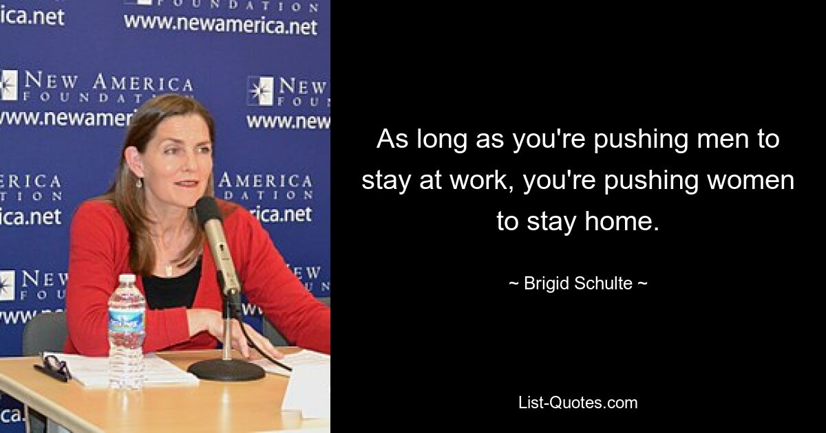 As long as you're pushing men to stay at work, you're pushing women to stay home. — © Brigid Schulte