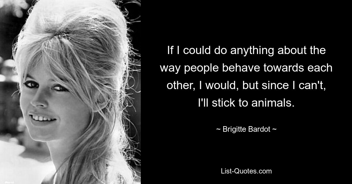 If I could do anything about the way people behave towards each other, I would, but since I can't, I'll stick to animals. — © Brigitte Bardot