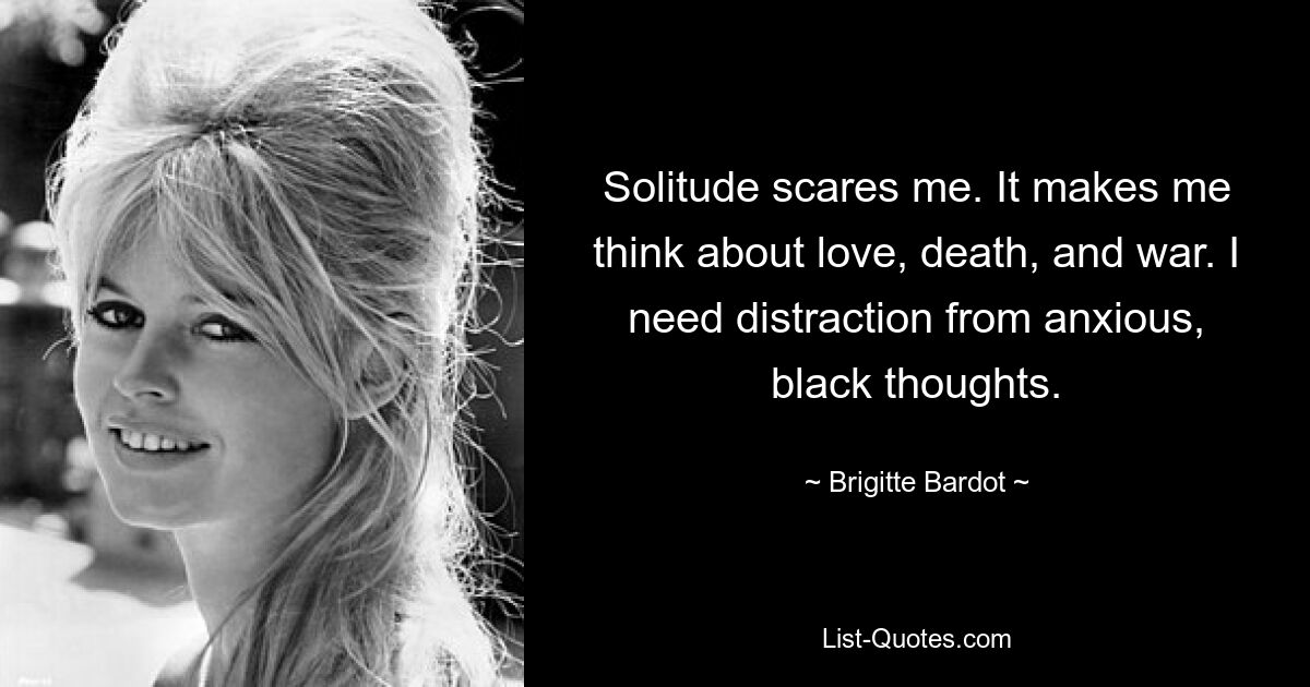 Solitude scares me. It makes me think about love, death, and war. I need distraction from anxious, black thoughts. — © Brigitte Bardot