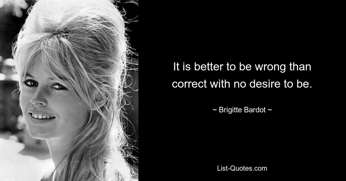 It is better to be wrong than correct with no desire to be. — © Brigitte Bardot