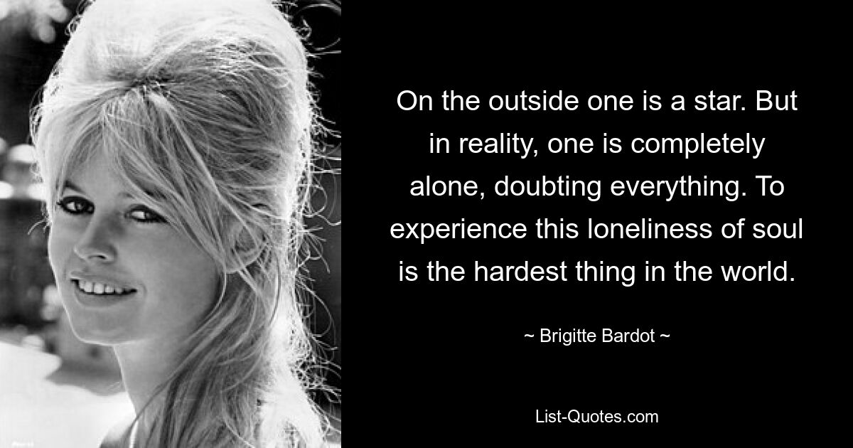 On the outside one is a star. But in reality, one is completely alone, doubting everything. To experience this loneliness of soul is the hardest thing in the world. — © Brigitte Bardot