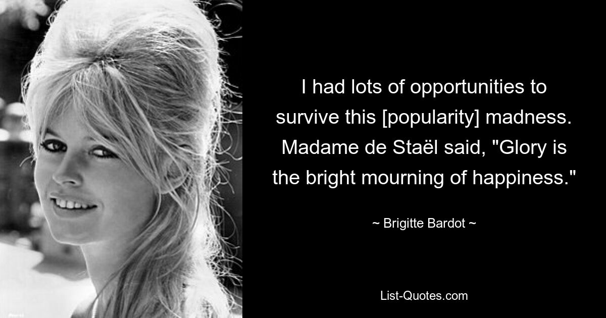 I had lots of opportunities to survive this [popularity] madness. Madame de Staël said, "Glory is the bright mourning of happiness." — © Brigitte Bardot