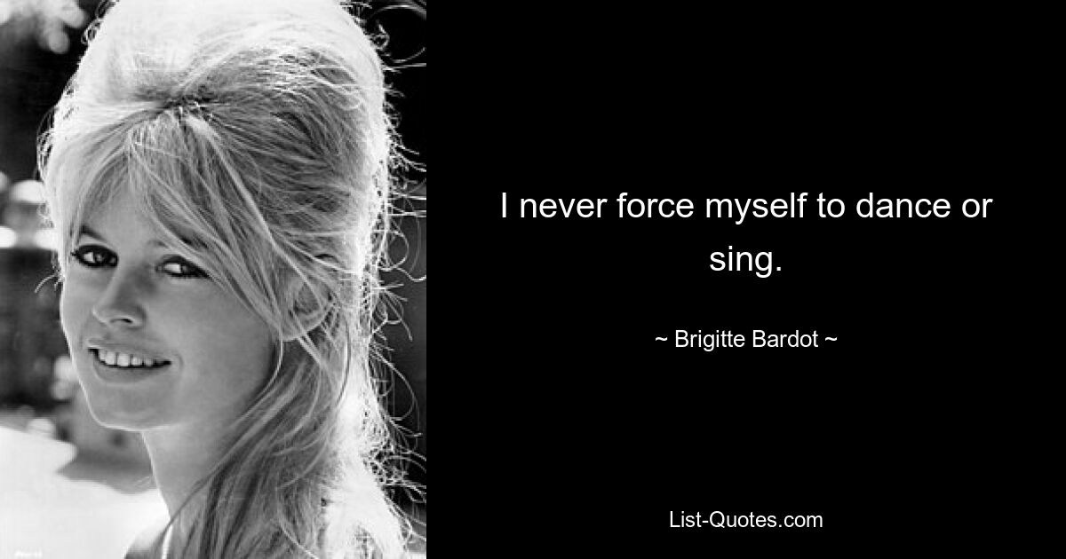 I never force myself to dance or sing. — © Brigitte Bardot