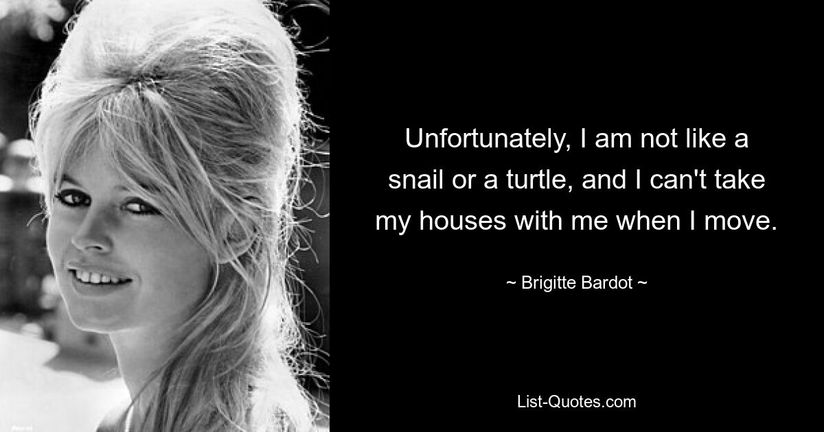 Unfortunately, I am not like a snail or a turtle, and I can't take my houses with me when I move. — © Brigitte Bardot