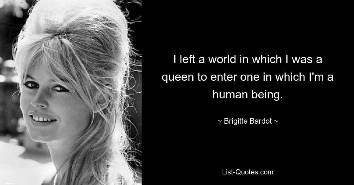 I left a world in which I was a queen to enter one in which I'm a human being. — © Brigitte Bardot