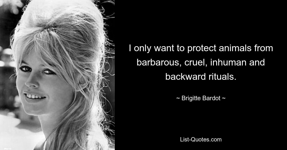 I only want to protect animals from barbarous, cruel, inhuman and backward rituals. — © Brigitte Bardot