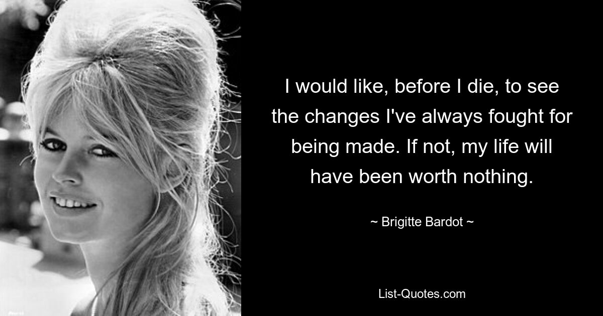 I would like, before I die, to see the changes I've always fought for being made. If not, my life will have been worth nothing. — © Brigitte Bardot