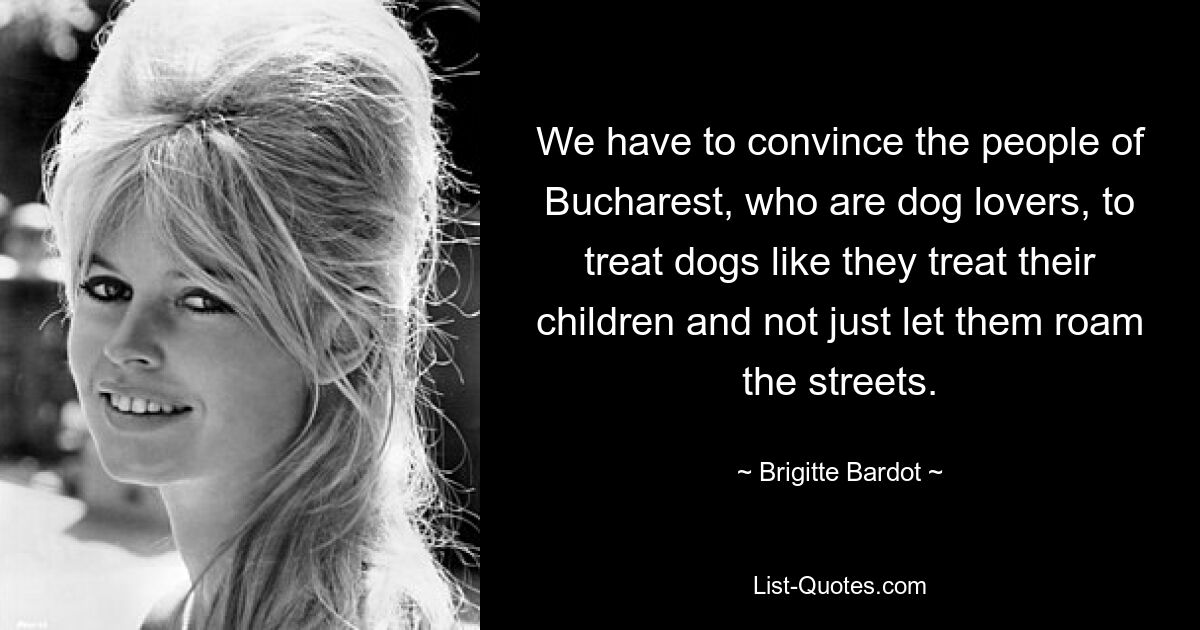 We have to convince the people of Bucharest, who are dog lovers, to treat dogs like they treat their children and not just let them roam the streets. — © Brigitte Bardot